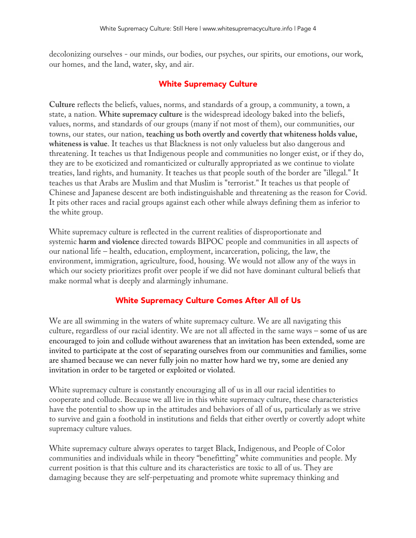 White Supremacy Culture: Still Here | www.whitesupremacyculture.info | Page 4 decolonizing ourselves - our minds, our bodies, our psyches, our spirits, our emotions, our work, our homes, and the land, water, sky, and air. White Supremacy Culture Culture reflects the beliefs, values, norms, and standards of a group, a community, a town, a state, a nation. White supremacy culture is the widespread ideology baked into the beliefs, values, norms, and standards of our groups (many if not most of them), our communiies, our towns, our states, our nation, teaching us both overtly and covertly that whiteness holds value, whiteness is value. It teaches us that Blackness is not only valueless but also dangerous and threatening. It teaches us that Indigenous people and communities no longer exist, or if they do, they are to be exoticized and romanticized or culturally appropriated as we continue to violate treaties, land rights, and humanity. It teaches us that people south of the border are "illegal.” It teaches us that Arabs are Muslim and that Muslim is "terrorist.” It teaches us that people of Chinese and Japanese descent are both indistinguishable and threatening as the reason for Covid. It pits other races and racial groups against each other while always defining them as inferior to the white group. White supremacy culture is reflected in the current realities of disproportionate and systemic harm and violence directed towards BIPOC people and communities in all aspects of our national life - health, education, employment, incarceration, policing, the law, the environment, immigration, agriculture, food, housing. We would not allow any of the ways in which our socety prioritizes profit over people if we did not have dominant cultural belicfs that ‘make normal what is deeply and alarmingly inhuman. wi e Supremacy Culture Comes After All of Us We are all swimming in the waters of white supremacy culture. We are all navigating this culture, regardiess of our racial identity. We are not all affected in the same ways — some of us are encouraged to join and collude without awareness that an invitation has been extended, some are invited to participate at the cost of separating ourselves from our communities and familics, some are shamed because we can never fully join no matter how hard we try, some are denicd any invitation in order to be targeted or exploited or violated. White supremacy culture is constantly encouraging all of us in all our racial identities to cooperate and collude. Because we all live in this white supremacy culture, these characteristics have the potential to show up in the attitudes and behaviors of all of s, particularly as we strive to survive and gain a foothold in institutions and fields that cither overtly or covertly adopt white supremacy culture values, White supremacy culture always operates to target Black, Indigenous, and People of Color communities and individuals while in theory “benefitting” white communities and people. My current position is that this culture and its characteristics are toxic to all of us. They are damaging because they are self-perperuating and promote white supremacy thinking and